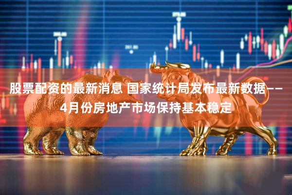 股票配资的最新消息 国家统计局发布最新数据——4月份房地产市场保持基本稳定