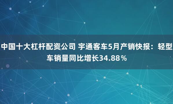 中国十大杠杆配资公司 宇通客车5月产销快报：轻型车销量同比增长34.88％