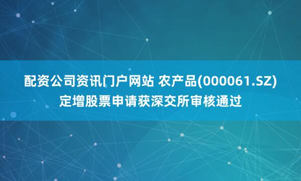 配资公司资讯门户网站 农产品(000061.SZ)定增股票申请获深交所审核通过