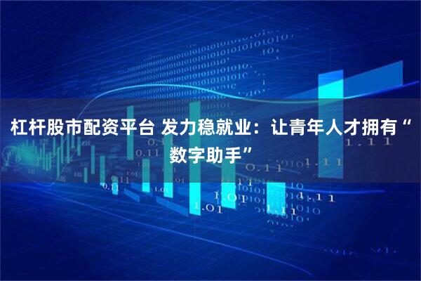 杠杆股市配资平台 发力稳就业：让青年人才拥有“数字助手”