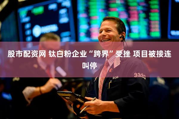 股市配资网 钛白粉企业“跨界”受挫 项目被接连叫停