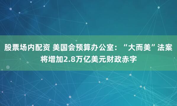股票场内配资 美国会预算办公室：“大而美”法案将增加2.8万亿美元财政赤字