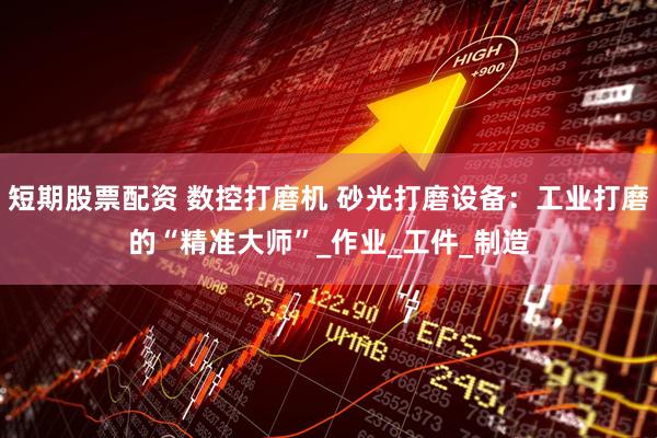 短期股票配资 数控打磨机 砂光打磨设备：工业打磨的“精准大师”_作业_工件_制造
