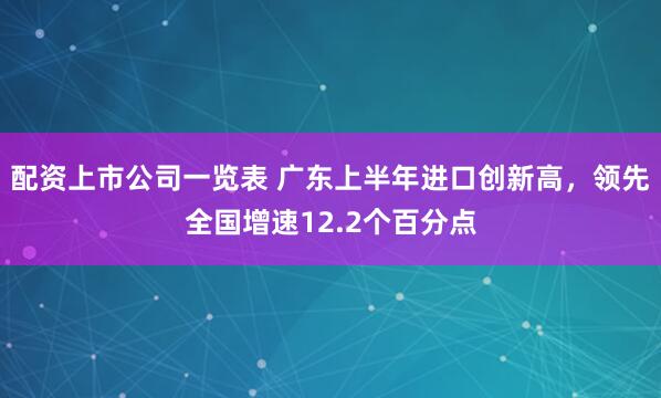 配资上市公司一览表 广东上半年进口创新高，领先全国增速12.2个百分点