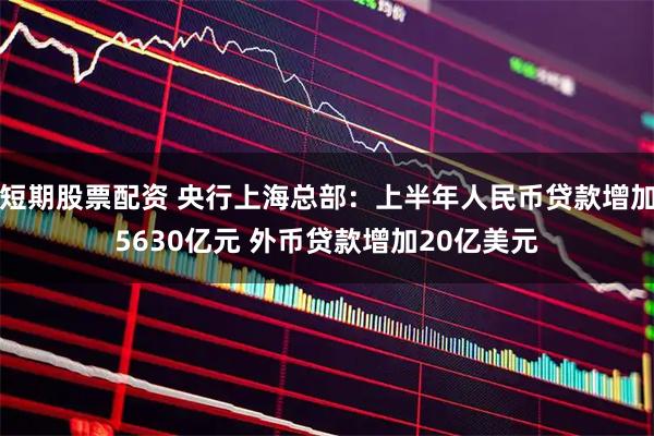 短期股票配资 央行上海总部：上半年人民币贷款增加5630亿元 外币贷款增加20亿美元