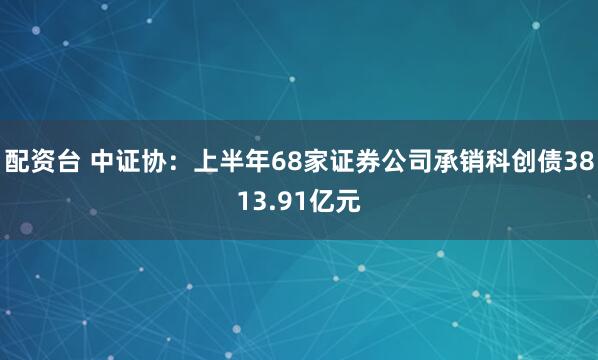 配资台 中证协：上半年68家证券公司承销科创债3813.91亿元