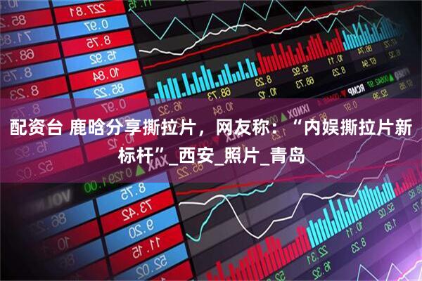 配资台 鹿晗分享撕拉片，网友称：“内娱撕拉片新标杆”_西安_照片_青岛