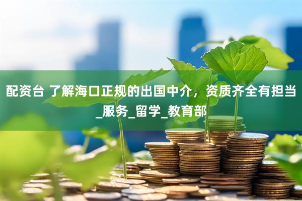 配资台 了解海口正规的出国中介，资质齐全有担当_服务_留学_教育部