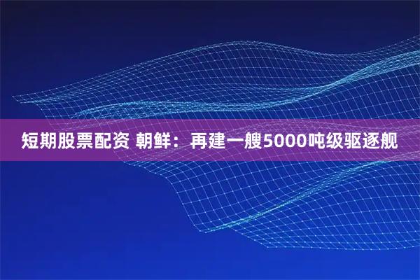 短期股票配资 朝鲜：再建一艘5000吨级驱逐舰