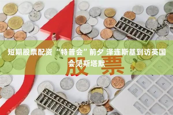 短期股票配资 “特普会”前夕 泽连斯基到访英国会见斯塔默