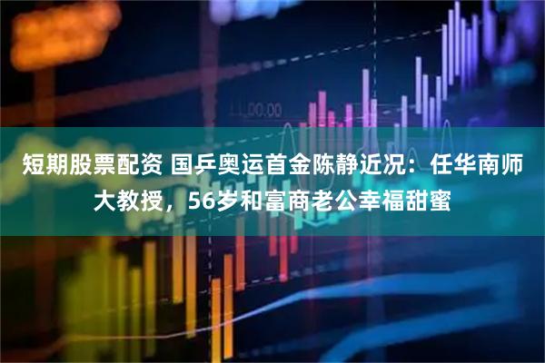 短期股票配资 国乒奥运首金陈静近况：任华南师大教授，56岁和富商老公幸福甜蜜