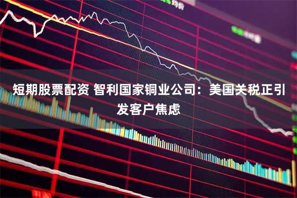 短期股票配资 智利国家铜业公司：美国关税正引发客户焦虑