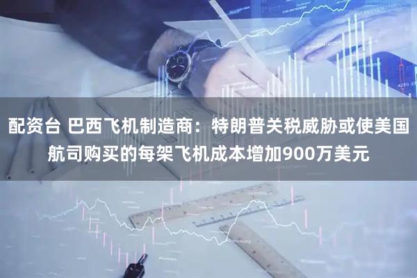 配资台 巴西飞机制造商：特朗普关税威胁或使美国航司购买的每架飞机成本增加900万美元