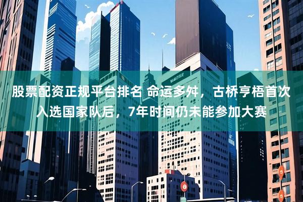股票配资正规平台排名 命运多舛，古桥亨梧首次入选国家队后，7年时间仍未能参加大赛