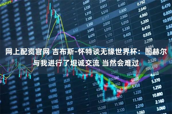 网上配资官网 吉布斯-怀特谈无缘世界杯：图赫尔与我进行了坦诚交流 当然会难过