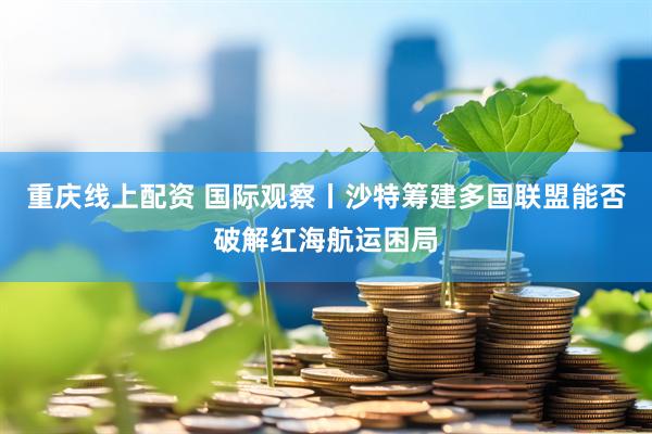 重庆线上配资 国际观察丨沙特筹建多国联盟能否破解红海航运困局