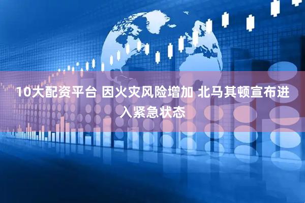 10大配资平台 因火灾风险增加 北马其顿宣布进入紧急状态