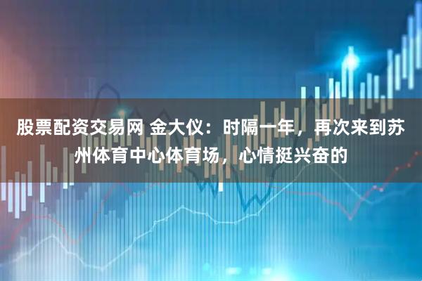 股票配资交易网 金大仪：时隔一年，再次来到苏州体育中心体育场，心情挺兴奋的