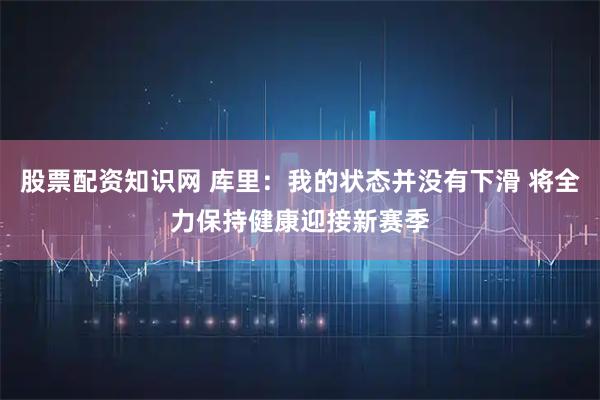 股票配资知识网 库里：我的状态并没有下滑 将全力保持健康迎接新赛季