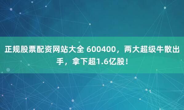 正规股票配资网站大全 600400，两大超级牛散出手，拿下超1.6亿股！